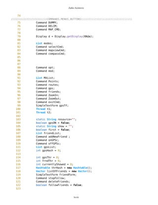 Zarko Acimovic
310 */
311 public long getBearing(){
312
313 long bearing = 0;
314 long latP = previousPosition.getLat();
315 long lonP = previousPosition.getLon();
316 long latD = destinationPosition.getLat();
317 long lonD = destinationPosition.getLon();
318
319
320 //if(latD>latP && lonD==lonP) bearing = MathFP.toFP("0");
321 if( latD>latP && MathFP.abs(MathFP.sub(lonD,lonP))<MathFP.toFP("5")
) bearing = MathFP.toFP("0");
322 if(latD>latP && lonD>lonP) bearing = MathFP.toFP("45");
323 //if(latD==latP && lonD>lonP) bearing = MathFP.toFP("90");
324 if(MathFP.abs(MathFP.sub(latD,latP))<MathFP.toFP("5") && lonD>lonP)
bearing = MathFP.toFP("90");
325 if(latD<latP && lonD>lonP) bearing = MathFP.toFP("135");
326 //if(latD<latP && lonP==lonD) bearing = MathFP.toFP("180");
327 if(latD<latP &&
MathFP.abs(MathFP.sub(lonD,lonP))<MathFP.toFP("5") ) bearing = MathFP.toFP("180");
328 if(latD<latP && lonD<lonP) bearing = MathFP.toFP("225");
329 //if(latP==latD && lonD<lonP) bearing = MathFP.toFP("270");
330 if(MathFP.abs(MathFP.sub(latD,latP))<MathFP.toFP("5") && lonD<lonP)
bearing = MathFP.toFP("270");
331 if(latD>latP && lonD<lonP) bearing = MathFP.toFP("315");
332
333
334 bearing = Coordinates.degreesToRadians(bearing);
335 return bearing;
336
337 }
338
339
340 public void addNewFriend(int friendID){
341 Point dummy = new Point(currentPosition,false);
342 Integer frID = new Integer(friendID);
343 friends.put(frID,dummy);
344 }
345
346 public void updateFriend(Integer friendID,Point p){
347 friends.put(friendID,p);
348 }
349
350 public void deleteFriend(int friendID){
351 Integer frID = new Integer(friendID);
352 friends.remove(frID);
353 System.out.println(friends);
354 }
355
356 public void deleteAllFriends(){
lxviii
 