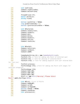 Example Java Project Tested by VizzMaintenance Metrics Eclipse Plugin
357 //System.out.println("YIPI YAAA YEEEEE");
358 friends.clear();
359 //System.out.println(friends);
360 }
361
362
363 /** Conversion of hashtable into vector
364 */
365 public PVector getFriends(){
366 Vector v = new Vector();
367 Enumeration e = friends.elements();
368 while(e.hasMoreElements()){
369 v.addElement((Point)e.nextElement());
370 }
371
372 PVector PFriends = new PVector(v,false);
373 return PFriends;
374 }
375
376
377
378 }
lxix
 