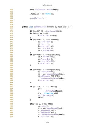 Zarko Acimovic
70
71 Point selectedWP;
72
73
74
///////////////////////COMMANDS,MENUS,BUTTONS
75 Command DUMMY;
76 Command DELIM;
77 Command MAP_CMD;
78
79 Display d = Display.getDisplay(this);
80
81 List modes;
82 Command selectCmd;
83 Command mapviewCmd;
84 Command compassCmd;
85
86
87
88 Command opt;
89 Command mod;
90
91 List MVList;
92 Command Points;
93 Command routes;
94 Command gps;
95 Command friends;
96 Command ZoomIn;
97 Command ZoomOut;
98 Command exitCmd;
99 SimpleTextForm gpsTf;
100 Thread t1;
101 Thread t2;
102
103 static String resource="";
104 boolean gpsON = false;
105 static String show = "";
106 boolean first = false;
107 List friendList;
108 Command addNewFriend ;
109 Command onGPSc;
110 Command offGPSc;
111 List gpsList;
112 int gpsHash = 0;
113
114 int gpsThr = 0;
115 int frndThr = 0;
116 int currentlyShowed = 0;
117 Hashtable thrHash = new Hashtable();
118 Vector listOfFriends = new Vector();
119 SimpleTextForm friendForm;
lxxiv
 