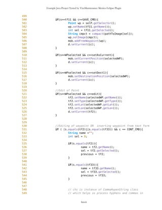 Example Java Project Tested by VizzMaintenance Metrics Eclipse Plugin
218 vwpF.addElement(wp10);
219 vwpF.addElement(wp11);
220 vwpF.addElement(wp12);
221 vwpF.addElement(wp13);
222 vwpF.addElement(wp14);
223 vwpF.addElement(wp15);
224
225
226
227 mob.setFreeWaypointsV(vwpF);
228
229 selP = new SelectorPoint(mb,mob);
230
231 oul = new Outlook(mb,mob,selP);
232
233 ic = new ImageCanvas3(oul);
234
235
236
//////////////////////////COMMANDS,MENUS,BUTTONS
237
238 DUMMY = new Command(" ",Command.SCREEN,1);
239 DELIM = new Command("------------------",Command.SCREEN,1);
240 MAP_CMD = new Command("View on Map",Command.BACK,1);
241 BACK_CMD = new Command("Back to Previous
Screen",Command.BACK,1);
242
243 mod = new Command("Mode",Command.SCREEN,1);
244 modes = new List("",List.IMPLICIT);
245 selectCmd = new Command("Selection",Command.SCREEN,1);
246 mapviewCmd = new Command("Mapview",Command.SCREEN,1);
247 compassCmd = new Command("Compass",Command.SCREEN,1);
248 exitCmd = new Command("Exit",Command.SCREEN,1);
249 modes.append("PLEASE SELECT NEW MODE FROM MENU...",null);
250 modes.addCommand(DUMMY);
251 modes.addCommand(mapviewCmd);
252 modes.addCommand(selectCmd);
253 modes.addCommand(compassCmd);
254 modes.addCommand(exitCmd);
255 modes.setCommandListener(this);
256
257 opt = new Command("Option",Command.SCREEN,1);
258
259
260
261 // Map View options
262 MVList = new List("",List.IMPLICIT);
263 Points = new Command("Waypoints",Command.SCREEN,1);
264 routes = new Command("Routes",Command.SCREEN,1);
265 gps = new Command("GPS",Command.SCREEN,1);
266
lxxvii
 