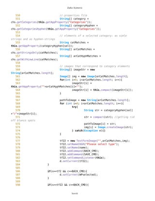 Zarko Acimovic
267 friends = new Command("Friends",Command.SCREEN,1);
268 ZoomIn = new Command("Zoom In",Command.SCREEN,1);
269 ZoomOut = new Command("Zoom Out",Command.SCREEN,1);
270 //Exit = new Command("Exit",Command.EXIT,1);
271
272 MVList.addCommand(DUMMY);
273 MVList.addCommand(Points);
274 MVList.addCommand(routes);
275 MVList.addCommand(gps);
276 MVList.addCommand(friends);
277 MVList.addCommand(ZoomIn);
278 MVList.addCommand(ZoomOut);
279 MVList.addCommand(BACK_CMD);
280 MVList.setCommandListener(this);
281
282 CONT_CMD = new Command("Continue",Command.SCREEN,1);
283 gpsTf = new SimpleTextForm(false);
284 gpsTf.addCommand(CONT_CMD);
285 gpsTf.setCommandListener(this);
286
287
288
289
290 // If Point is selected
291 WPselected = new List("",List.IMPLICIT);
292 setAsCurrent = new Command("Set as
Current",Command.SCREEN,1);
293 setDest1 = new Command("Set as
Destination",Command.SCREEN,1);
294 edit = new Command("Edit",Command.SCREEN,1);
295 delete = new Command("Delete",Command.SCREEN,1);
296 measDist = new Command("Measure
Distance",Command.SCREEN,1);
297
298
299 WPselected.addCommand(DUMMY);
300 WPselected.addCommand(MAP_CMD);
301 WPselected.addCommand(setAsCurrent);
302 WPselected.addCommand(setDest1);
303 WPselected.addCommand(edit);
304 WPselected.addCommand(delete);
305 WPselected.addCommand(measDist);
306 WPselected.addCommand(BACK_CMD);
307 WPselected.setCommandListener(this);
308
309
310
311 // If Point is not selected
312 WPnotSel = new List("",List.IMPLICIT);
313 setCurrent = new Command("Set Current",Command.SCREEN,1);
lxxviii
 