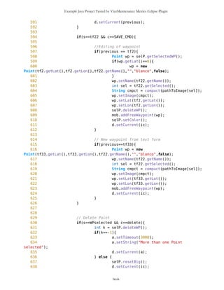 Example Java Project Tested by VizzMaintenance Metrics Eclipse Plugin
314 setDest2 = new Command("Set
Destination",Command.SCREEN,1);
315 addWP = new Command("Add Waypoint",Command.SCREEN,1);
316
317 WPnotSel.addCommand(DUMMY);
318 WPnotSel.addCommand(setCurrent);
319 WPnotSel.addCommand(setDest2);
320 WPnotSel.addCommand(addWP);
321 WPnotSel.addCommand(measDist);
322 //WPnotSel.addCommand(MAP_CMD);
323 WPnotSel.addCommand(BACK_CMD);
324 WPnotSel.setCommandListener(this);
325
326 WPList = new List("",List.IMPLICIT);
327 addNewWP = new Command("Add Waypoint",Command.SCREEN,1);
328 sortWP = new Command("Sort Waypoints by
Distance",Command.SCREEN,1);
329 sortNameWP = new Command("Sort Waypoints by
Name",Command.SCREEN,1);
330 showIDcom = new Command("Show/Hide ID",Command.SCREEN,1);
331
332 tfAdd = new
TextForm(chs.getCategories(this.getAppProperty("Categories")),false);
333
334 tfAdd.addCommand(CONT_CMD);
335 tfAdd.setCommandListener(this);
336
337 sorted = new List("",List.IMPLICIT);
338 sorted.setCommandListener(this);
339
340
341 ic.addCommand(opt);
342 ic.addCommand(mod);
343 ic.setCommandListener(this);
344
345
346 tf1 = new
TextForm(chs.getCategories(this.getAppProperty("Categories")),false);///form for
adding new Point on selected spot
347 tf2 = new
TextForm(chs.getCategories(this.getAppProperty("Categories")),false);/// form for
editing of selected Point
348 tf33 = new
TextForm(chs.getCategories(this.getAppProperty("Categories")),true);/// form for
editing of selected Point
349
350 SAVE_CMD = new Command("Save",Command.SCREEN,1);
351
352 tf1.addCommand(CONT_CMD);
353 tf1.addCommand(BACK_CMD);
354 tf1.setCommandListener(this);
lxxix
 