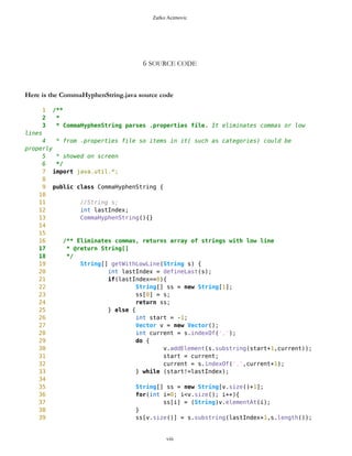 Zarko Acimovic
6 SOURCE CODE
As you can see in the above table the problem with below CommaHyphenString class is that LD metric is zero. From
http://www.arisa.se/compendium/node112.html we learn more about Loclity of Data metric:
The Locality of Data metric relates the amount of data being local the class to the total amount of data used by the
class. This relates to the quality of abstraction embodied by the class and allows conclusions on the reuse potential of
the class and testability. To find out precisely how this metric is calculated and how it affects software quality
attributes such as testability or maintainability please check http://www.arisa.se/compendium/node112.html
Also there is problem with Tight Class Cohesion. The Tight Class Cohesion metric measures the cohesion between
the public methods of a class. That is the relative number of directly connected public methods in the class. Classes
having a low cohesion indicate errors in the design. http://www.arisa.se/compendium/node118.html
Here is the CommaHyphenString.java source code
1 /**
2 *
3 * CommaHyphenString parses .properties file. It eliminates commas or low
lines
4 * from .properties file so items in it( such as categories) could be
properly
5 * showed on screen
6 */
7 import java.util.*;
8
9 public class CommaHyphenString {
10
11 //String s;
12 int lastIndex;
viii
Class Name Maintainability CBO CYC_Classes DAC DIT ILCOM LCOM LD LEN LOC LOD_Class MPC NAM NOC NOM RFC TCC WMC
MapsMIDlet 0.4696 15 1 15 0 2 75 0.9909 10 1356 0.667 152 134 0 11 95 0.1429 142
MapBackground 0 2 1 2 0 4 480 1.923 13 616 0.29 27 77 0 30 40 0.207 59
Outlook 0.0490881667 5 1 5 0 1 3 0.9 7 103 0.917 19 21 0 11 27 0.436 20
DelRoute 0.068318936 0 1 0 0 1 0 1 8 23 0.75 0 5 0 3 3 0 3
MapObjects 0 5 1 5 0 1 311 1 10 370 0.4 54 41 0 29 53 0.29 70
CompassCanvas 0.0490881667 3 1 3 0 1 0 0.864 13 291 1 78 26 0 3 14 1 13
PVector 0.068318936 3 1 3 0 3 255 1 7 313 0.334 25 21 0 17 32 0.037 40
Point 0.2540449746 2 1 2 0 10 1164 1.3 5 699 0.18 33 60 0 38 45 0.074 51
MathFP 0.0981763335 0 1 0 0 1 732 0.875 6 440 0.86 0 46 0 34 34 0.16 95
ImageCanvas3 0.0490881667 1 1 1 0 1 0 1 12 52 1 5 3 0 2 6 1 6
TextFormFriend 0.068318936 0 1 0 0 2 0 0 14 52 0.33 0 7 0 5 5 0.4 5
TextFormWP 0.2049568079 0 1 0 0 10 112 0 10 175 0.077 0 23 0 12 12 0.03 12
TextForm 0.1366378719 1 1 1 0 5 67 0 8 103 0.67 2 16 0 11 12 0.145 11
Thread4Friend 0.1174071027 5 1 5 0 3 37 1 13 173 0.875 5 16 0 7 11 0.048 18
MapsMIDlet 0.4696284108 15 1 15 0 2 75 0.991 10 1356 0.67 152 134 0 11 95 0.143 142
SelectorPoint 0 6 1 6 0 1 70 1 13 520 0.381 90 28 0 20 63 0.36 71
Friend 0.0490881667 1 1 1 0 3 20 1 6 50 0.889 1 12 0 8 9 0.25 9
SimpleTextForm 0.068318936 0 1 0 0 3 11 0 14 70 0.5 0 11 0 7 7 0.29 7
MapBackgroundFactory 0.2049568079 1 1 1 0 1 0 0 20 32 0.5 1 2 0 1 1 0 1
HeapSorter 0.1857260387 0 1 0 0 0 169 0 10 125 0.929 0 13 0 13 13 0 27
TextFormImage 0.1366378719 0 1 0 0 3 40 0 13 75 0.556 0 11 0 8 8 0.107 8
Coordinates 0.1366378719 1 1 1 0 4 68 0.285 11 266 0 31 21 0 10 20 0.083 16
CommaHyphenString 0.1366378719 0 1 0 0 0 25 0 17 80 0.167 0 6 0 5 5 0 13
 