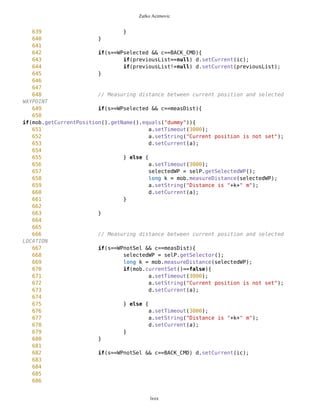 Zarko Acimovic
355 tf2.addCommand(CONT_CMD);
356 tf2.addCommand(BACK_CMD);
357 tf2.setCommandListener(this);
358 tf33.addCommand(CONT_CMD);
359 tf33.addCommand(BACK_CMD);
360 tf33.setCommandListener(this);
361
362 whiteList = new Vector();
363
364 d.setCurrent(ic);
365 }
366
367
368 public void commandAction(Command c, Displayable s){
369
370 if (c==MAP_CMD) d.setCurrent(ic);
371 if (s==ic && c==mod){
372 d.setCurrent(modes);
373 }
374 if (s==modes && c==selectCmd){
375 oul.setSelect();
376 ic.repaint();
377 d.setCurrent(ic);
378 selP.resetBig();
379 selP.resetColor();
380 }
381 if (s==modes && c==mapviewCmd){
382 selP.resetColor();
383 selP.resetBig();
384 oul.resetSelect();
385 d.setCurrent(ic);
386 }
387
388 if (s==modes && c==compassCmd){
389 oul.resetSelect();
390 cc = new CompassCanvas(mob);
391 cc.addCommand(MAP_CMD);
392 cc.setCommandListener(this);
393 d.setCurrent(cc);
394 }
395
396 if (s==modes && c==exitCmd){
397 try{
398 destroyApp(false);
399 }catch(Exception e){}
400 notifyDestroyed();
401 return;
402 }
403
404 if(s==cc && c==MAP_CMD){
405 cc.setEnd();
lxxx
 