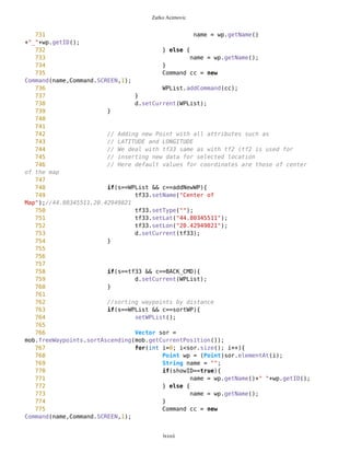Zarko Acimovic
454 // which helps us process hyphens and commas in
455 //.properties file
456 String[] category =
chs.getCategories(this.getAppProperty("Categories"));
457 String[] categoryHyphen =
chs.getCategoriesHyphen(this.getAppProperty("Categories"));
458
459 // elements of a selected category: as simle
strings and as hyphen-strings
460 String catMatches =
this.getAppProperty(categoryHyphen[sel]);
461 String[] arCatMatches =
chs.getStringsOnly(catMatches);
462 String[] arCatHyphMatches =
chs.getWithLowLine(catMatches);
463
464 // images that correspond to category elements
465 String[] imageStr = new
String[arCatMatches.length];
466 Image[] img = new Image[arCatMatches.length];
467 for(int i=0; i<arCatMatches.length; i++){
468 imageStr[i] =
this.getAppProperty(""+arCatHyphMatches[i]+"");
469 imageStr[i] = this.compact(imageStr[i]);
470 }
471
472 pathToImage = new String[arCatMatches.length];
473 for (int i=0; i<arCatMatches.length; i++){
474 try{
475 String str = categoryHyphen[sel]
+"/"+imageStr[i];
476 str = compact(str); //getting rid
off blanco spots
477 pathToImage[i] = str;
478 img[i] = Image.createImage(str);
479 } catch(Exception e){}
480 }
481
482 tf11 = new TextFormImage("",arCatMatches,img);
483 tf11.setNameCHGR("Please select type");
484 tf11.setName(name);
485 //tf11.setType("Please select type");
486 tf11.addCommand(BACK_CMD);
487 tf11.addCommand(SAVE_CMD);
488 tf11.setCommandListener(this);
489 d.setCurrent(tf11);
490 }
491
492 if(s==tf1 && c==BACK_CMD){
493 d.setCurrent(WPnotSel);
494 }
lxxxii
 