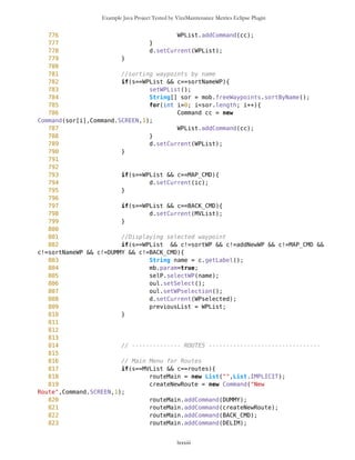 Example Java Project Tested by VizzMaintenance Metrics Eclipse Plugin
495
496 if(s==tf11 && c==BACK_CMD){
497 d.setCurrent(tf1);
498 }
499
500 if(s==tf11 && c==SAVE_CMD){
501 Point wp = selP.getSelector();
502 wp.setName(tf11.getName());
503 int sel = tf11.getSelected();
504 String cmpct = compact(pathToImage[sel]);
505 wp.setImage(cmpct);
506 mob.addFreeWaypoint(wp);
507 d.setCurrent(ic);
508 }
509
510 if(s==WPselected && c==setAsCurrent){
511 mob.setCurrentPosition(selectedWP);
512 d.setCurrent(ic);
513 }
514
515 if(s==WPselected && c==setDest1){
516 mob.setDestinationPosition(selectedWP);
517 d.setCurrent(ic);
518 }
519
520 //Edit of Point
521 if(s==WPselected && c==edit){
522 tf2.setName(selectedWP.getName());
523 tf2.setType(selectedWP.getType());
524 tf2.setLat(selectedWP.getLat());
525 tf2.setLon(selectedWP.getLon());
526 d.setCurrent(tf2);
527 }
528
529
530 //Editing of waypoint OR inserting waypoint from text form
531 if ( (s.equals(tf2)||s.equals(tf33)) && c == CONT_CMD){
532 String name ="";
533 int sel = 0;
534
535 if(s.equals(tf2)){
536 name = tf2.getName();
537 sel = tf2.getSelected();
538 previous = tf2;
539 }
540
541 if(s.equals(tf33)){
542 name = tf33.getName();
543 sel = tf33.getSelected();
544 previous = tf33;
545 }
lxxxiii
 