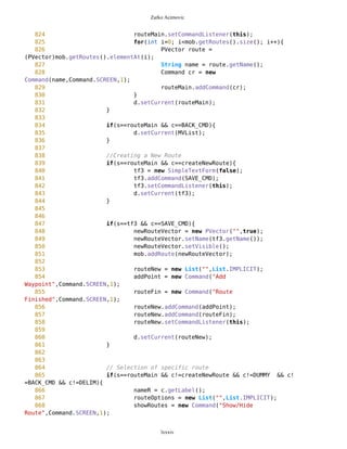 Zarko Acimovic
546
547
548 // chs is instance of CommaHypenString class
549 // which helps us process hyphens and commas in
550 //.properties file
551 String[] category =
chs.getCategories(this.getAppProperty("Categories"));
552 String[] categoryHyphen =
chs.getCategoriesHyphen(this.getAppProperty("Categories"));
553
554 // elements of a selected category: as simle
strings and as hyphen-strings
555 String catMatches =
this.getAppProperty(categoryHyphen[sel]);
556 String[] arCatMatches =
chs.getStringsOnly(catMatches);
557 String[] arCatHyphMatches =
chs.getWithLowLine(catMatches);
558
559 // images that correspond to category elements
560 String[] imageStr = new
String[arCatMatches.length];
561 Image[] img = new Image[arCatMatches.length];
562 for(int i=0; i<arCatMatches.length; i++){
563 imageStr[i] =
this.getAppProperty(""+arCatHyphMatches[i]+"");
564 imageStr[i] = this.compact(imageStr[i]);
565 }
566
567 pathToImage = new String[arCatMatches.length];
568 for (int i=0; i<arCatMatches.length; i++){
569 try{
570 String str = categoryHyphen[sel]
+"/"+imageStr[i];
571 str = compact(str); //getting rid
off blanco spots
572 pathToImage[i] = str;
573 img[i] = Image.createImage(str);
574 } catch(Exception e){}
575 }
576
577 tf22 = new TextFormImage("",arCatMatches,img);
578 tf22.setNameCHGR("Please select type");
579 tf22.setName(name);
580 tf22.addCommand(BACK_CMD);
581 tf22.addCommand(SAVE_CMD);
582 tf22.setCommandListener(this);
583 d.setCurrent(tf22);
584 }
585
586 if(s==tf2 && c==BACK_CMD){
lxxxiv
 