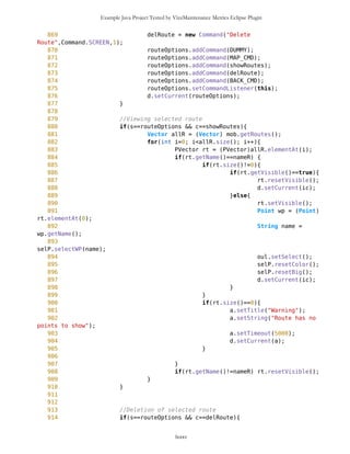 Example Java Project Tested by VizzMaintenance Metrics Eclipse Plugin
587 d.setCurrent(WPselected);
588 }
589
590 if(s==tf22 && c==BACK_CMD){
591 d.setCurrent(previous);
592 }
593
594 if(s==tf22 && c==SAVE_CMD){
595
596 //Editing of waypoint
597 if(previous == tf2){
598 Point wp = selP.getSelectedWP();
599 if(wp.getLat()==0){
600 wp = new
Point(tf2.getLat(),tf2.getLon(),tf22.getName(),"","blanco",false);
601 }
602 wp.setName(tf22.getName());
603 int sel = tf22.getSelected();
604 String cmpct = compact(pathToImage[sel]);
605 wp.setImage(cmpct);
606 wp.setLat(tf2.getLat());
607 wp.setLon(tf2.getLon());
608 selP.deleteWP();
609 mob.addFreeWaypoint(wp);
610 selP.setColor();
611 d.setCurrent(ic);
612 }
613
614 // New waypoint from text form
615 if(previous==tf33){
616 Point wp = new
Point(tf33.getLat(),tf33.getLon(),tf22.getName(),"","blanco",false);
617 wp.setName(tf22.getName());
618 int sel = tf22.getSelected();
619 String cmpct = compact(pathToImage[sel]);
620 wp.setImage(cmpct);
621 wp.setLat(tf33.getLat());
622 wp.setLon(tf33.getLon());
623 mob.addFreeWaypoint(wp);
624 d.setCurrent(ic);
625 }
626 }
627
628
629 // Delete Point
630 if(s==WPselected && c==delete){
631 int k = selP.deleteWP();
632 if(k==-1){
633 a.setTimeout(3000);
634 a.setString("More than one Point
selected");
lxxxv
 