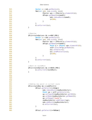 Zarko Acimovic
635 d.setCurrent(a);
636 } else {
637 selP.resetBig();
638 d.setCurrent(ic);
639 }
640 }
641
642 if(s==WPselected && c==BACK_CMD){
643 if(previousList==null) d.setCurrent(ic);
644 if(previousList!=null) d.setCurrent(previousList);
645 }
646
647
648 // Measuring distance between current position and selected
WAYPOINT
649 if(s==WPselected && c==measDist){
650
if(mob.getCurrentPosition().getName().equals("dummy")){
651 a.setTimeout(3000);
652 a.setString("Current position is not set");
653 d.setCurrent(a);
654
655 } else {
656 a.setTimeout(3000);
657 selectedWP = selP.getSelectedWP();
658 long k = mob.measureDistance(selectedWP);
659 a.setString("Distance is "+k+" m");
660 d.setCurrent(a);
661 }
662
663 }
664
665
666 // Measuring distance between current position and selected
LOCATION
667 if(s==WPnotSel && c==measDist){
668 selectedWP = selP.getSelector();
669 long k = mob.measureDistance(selectedWP);
670 if(mob.currentSet()==false){
671 a.setTimeout(3000);
672 a.setString("Current position is not set");
673 d.setCurrent(a);
674
675 } else {
676 a.setTimeout(3000);
677 a.setString("Distance is "+k+" m");
678 d.setCurrent(a);
679 }
680 }
681
682 if(s==WPnotSel && c==BACK_CMD) d.setCurrent(ic);
lxxxvi
 
