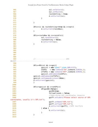 Example Java Project Tested by VizzMaintenance Metrics Eclipse Plugin
683
684
685
686
687
688 // -----------------Showing up all Points and some
operations---------------
689 if(s==MVList && c==Points){
690 setWPList();
691
692 for(int i=0; i<mob.freeWaypoints.size(); i++){
693 Point wp =
(Point)mob.freeWaypoints.elementAt(i);
694 String name = "";
695 if(showID==true){
696 name = wp.getName()
+"_"+wp.getID();
697 } else {
698 name = wp.getName();
699 }
700 Command cc = new
Command(name,Command.SCREEN,1);
701 WPList.addCommand(cc);
702 }
703 d.setCurrent(WPList);
704 }
705
706 if(s==MVList && c==BACK_CMD){
707 d.setCurrent(ic);
708 }
709
710 if(s==MVList && c==ZoomIn){
711 oul.ZoomIn();
712 d.setCurrent(ic);
713 }
714
715 if(s==MVList && c==ZoomOut){
716 oul.ZoomOut();
717 d.setCurrent(ic);
718 }
719
720
721 // displaying of IDs of icons
722 if(s==WPList && c==showIDcom){
723 if(showID==true) {showID=false; } else
{showID=true;}
724
725 setWPList();
726
727 for(int i=0; i<mob.freeWaypoints.size(); i++){
lxxxvii
 