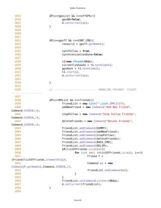 Zarko Acimovic
728 Point wp =
(Point)mob.freeWaypoints.elementAt(i);
729 String name = "";
730 if(showID==true){
731 name = wp.getName()
+"_"+wp.getID();
732 } else {
733 name = wp.getName();
734 }
735 Command cc = new
Command(name,Command.SCREEN,1);
736 WPList.addCommand(cc);
737 }
738 d.setCurrent(WPList);
739 }
740
741
742 // Adding new Point with all attributes such as
743 // LATITUDE and LONGITUDE
744 // We deal with tf33 same as with tf2 (tf2 is used for
745 // inserting new data for selected location
746 // Here default values for coordinates are those of center
of the map
747
748 if(s==WPList && c==addNewWP){
749 tf33.setName("Center of
Map");//44.80345511,20.42949821
750 tf33.setType("");
751 tf33.setLat("44.80345511");
752 tf33.setLon("20.42949821");
753 d.setCurrent(tf33);
754 }
755
756
757
758 if(s==tf33 && c==BACK_CMD){
759 d.setCurrent(WPList);
760 }
761
762 //sorting waypoints by distance
763 if(s==WPList && c==sortWP){
764 setWPList();
765
766 Vector sor =
mob.freeWaypoints.sortAscending(mob.getCurrentPosition());
767 for(int i=0; i<sor.size(); i++){
768 Point wp = (Point)sor.elementAt(i);
769 String name = "";
770 if(showID==true){
771 name = wp.getName()+" "+wp.getID();
772 } else {
lxxxviii
 