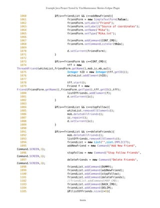 Example Java Project Tested by VizzMaintenance Metrics Eclipse Plugin
773 name = wp.getName();
774 }
775 Command cc = new
Command(name,Command.SCREEN,1);
776 WPList.addCommand(cc);
777 }
778 d.setCurrent(WPList);
779 }
780
781 //sorting waypoints by name
782 if(s==WPList && c==sortNameWP){
783 setWPList();
784 String[] sor = mob.freeWaypoints.sortByName();
785 for(int i=0; i<sor.length; i++){
786 Command cc = new
Command(sor[i],Command.SCREEN,1);
787 WPList.addCommand(cc);
788 }
789 d.setCurrent(WPList);
790 }
791
792
793 if(s==WPList && c==MAP_CMD){
794 d.setCurrent(ic);
795 }
796
797 if(s==WPList && c==BACK_CMD){
798 d.setCurrent(MVList);
799 }
800
801 //Displaying selected waypoint
802 if(s==WPList && c!=sortWP && c!=addNewWP && c!=MAP_CMD &&
c!=sortNameWP && c!=DUMMY && c!=BACK_CMD){
803 String name = c.getLabel();
804 mb.param=true;
805 selP.selectWP(name);
806 oul.setSelect();
807 oul.setWPselection();
808 d.setCurrent(WPselected);
809 previousList = WPList;
810 }
811
812
813
814 // -------------- ROUTES --------------------------------
815
816 // Main Menu for Routes
817 if(s==MVList && c==routes){
818 routeMain = new List("",List.IMPLICIT);
819 createNewRoute = new Command("New
Route",Command.SCREEN,1);
lxxxix
 