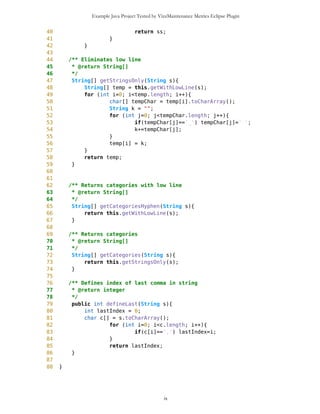 Example Java Project Tested by VizzMaintenance Metrics Eclipse Plugin
13 CommaHyphenString(){}
14
15
16 /** Eliminates commas, returns array of strings with low line
17 * @return String[]
18 */
19 String[] getWithLowLine(String s) {
20 int lastIndex = defineLast(s);
21 if(lastIndex==0){
22 String[] ss = new String[1];
23 ss[0] = s;
24 return ss;
25 } else {
26 int start = -1;
27 Vector v = new Vector();
28 int current = s.indexOf(',');
29 do {
30 v.addElement(s.substring(start+1,current));
31 start = current;
32 current = s.indexOf(',',current+1);
33 } while (start!=lastIndex);
34
35 String[] ss = new String[v.size()+1];
36 for(int i=0; i<v.size(); i++){
37 ss[i] = (String)v.elementAt(i);
38 }
39 ss[v.size()] = s.substring(lastIndex+1,s.length());
40 return ss;
41 }
42 }
43
44 /** Eliminates low line
45 * @return String[]
46 */
47 String[] getStringsOnly(String s){
48 String[] temp = this.getWithLowLine(s);
49 for (int i=0; i<temp.length; i++){
50 char[] tempChar = temp[i].toCharArray();
51 String k = "";
52 for (int j=0; j<tempChar.length; j++){
53 if(tempChar[j]=='_') tempChar[j]=' ';
54 k+=tempChar[j];
55 }
56 temp[i] = k;
57 }
58 return temp;
59 }
60
61
62 /** Returns categories with low line
63 * @return String[]
ix
 