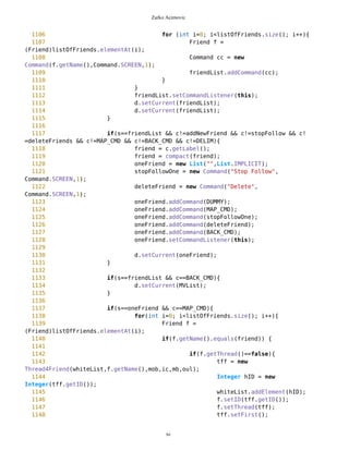 Zarko Acimovic
820 routeMain.addCommand(DUMMY);
821 routeMain.addCommand(createNewRoute);
822 routeMain.addCommand(BACK_CMD);
823 routeMain.addCommand(DELIM);
824 routeMain.setCommandListener(this);
825 for(int i=0; i<mob.getRoutes().size(); i++){
826 PVector route =
(PVector)mob.getRoutes().elementAt(i);
827 String name = route.getName();
828 Command cr = new
Command(name,Command.SCREEN,1);
829 routeMain.addCommand(cr);
830 }
831 d.setCurrent(routeMain);
832 }
833
834 if(s==routeMain && c==BACK_CMD){
835 d.setCurrent(MVList);
836 }
837
838 //Creating a New Route
839 if(s==routeMain && c==createNewRoute){
840 tf3 = new SimpleTextForm(false);
841 tf3.addCommand(SAVE_CMD);
842 tf3.setCommandListener(this);
843 d.setCurrent(tf3);
844 }
845
846
847 if(s==tf3 && c==SAVE_CMD){
848 newRouteVector = new PVector("",true);
849 newRouteVector.setName(tf3.getName());
850 newRouteVector.setVisible();
851 mob.addRoute(newRouteVector);
852
853 routeNew = new List("",List.IMPLICIT);
854 addPoint = new Command("Add
Waypoint",Command.SCREEN,1);
855 routeFin = new Command("Route
Finished",Command.SCREEN,1);
856 routeNew.addCommand(addPoint);
857 routeNew.addCommand(routeFin);
858 routeNew.setCommandListener(this);
859
860 d.setCurrent(routeNew);
861 }
862
863
864 // Selection of specific route
865 if(s==routeMain && c!=createNewRoute && c!=DUMMY && c!
=BACK_CMD && c!=DELIM){
xc
 