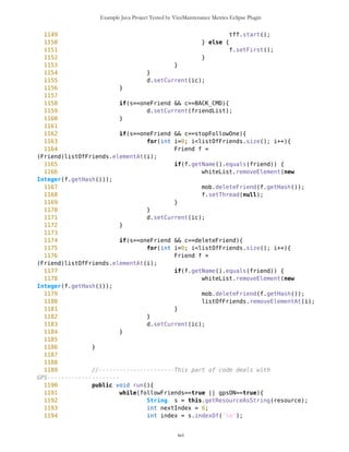 Example Java Project Tested by VizzMaintenance Metrics Eclipse Plugin
866 nameR = c.getLabel();
867 routeOptions = new List("",List.IMPLICIT);
868 showRoutes = new Command("Show/Hide
Route",Command.SCREEN,1);
869 delRoute = new Command("Delete
Route",Command.SCREEN,1);
870 routeOptions.addCommand(DUMMY);
871 routeOptions.addCommand(MAP_CMD);
872 routeOptions.addCommand(showRoutes);
873 routeOptions.addCommand(delRoute);
874 routeOptions.addCommand(BACK_CMD);
875 routeOptions.setCommandListener(this);
876 d.setCurrent(routeOptions);
877 }
878
879 //Viewing selected route
880 if(s==routeOptions && c==showRoutes){
881 Vector allR = (Vector) mob.getRoutes();
882 for(int i=0; i<allR.size(); i++){
883 PVector rt = (PVector)allR.elementAt(i);
884 if(rt.getName()==nameR) {
885 if(rt.size()!=0){
886 if(rt.getVisible()==true){
887 rt.resetVisible();
888 d.setCurrent(ic);
889 }else{
890 rt.setVisible();
891 Point wp = (Point)
rt.elementAt(0);
892 String name =
wp.getName();
893
selP.selectWP(name);
894 oul.setSelect();
895 selP.resetColor();
896 selP.resetBig();
897 d.setCurrent(ic);
898 }
899 }
900 if(rt.size()==0){
901 a.setTitle("Warning");
902 a.setString("Route has no
points to show");
903 a.setTimeout(5000);
904 d.setCurrent(a);
905 }
906
907 }
908 if(rt.getName()!=nameR) rt.resetVisible();
909 }
910 }
xci
 
