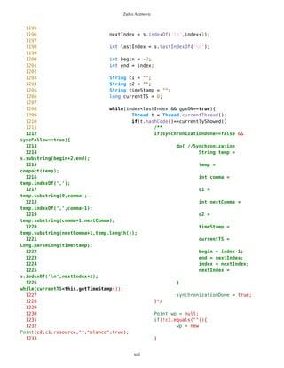 Zarko Acimovic
911
912
913 //Deletion of selected route
914 if(s==routeOptions && c==delRoute){
915 Vector v = mob.getRoutes();
916 for(int i=0; i<v.size(); i++){
917 PVector wpv = (PVector)v.elementAt(i);
918 if(wpv.getName()==nameR){
919 mob.removeRoute(nameR);
920 i=1000;
921 }
922 }
923 d.setCurrent(ic);
924 }
925
926
927 //Mapview
928 if(s==routeOptions && c==MAP_CMD){
929 Vector v = mob.getRoutes();
930 for(int i=0; i<v.size(); i++){
931 PVector wpv = (PVector)v.elementAt(i);
932 if(wpv.getName()==nameR){
933 Point p = (Point) wpv.elementAt(0);
934 selP.selectWP(p.getName());
935 oul.setSelect();
936 oul.setWPselection();
937 i=1000;
938 }
939 }
940 d.setCurrent(ic);
941 }
942
943 //Back on routeMain
944 if(s==routeOptions && c==BACK_CMD){
945 d.setCurrent(routeMain);
946 }
947
948
949
950
951
952 //Adding new point in current route
953 if(s==routeNew && c==addPoint){
954 if(oul.getSelect()==true){
955 mob.removeRoute(newRouteVector);
956 Point wp = selP.getSelector();
957 wp.setTypeID(newRouteVector.getID());
958 wp.setName(newRouteVector.getName());
959 wp.setImage("route");
960 newRouteVector.addElement(wp);
961 mob.addRoute(newRouteVector);
xcii
 