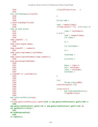 Example Java Project Tested by VizzMaintenance Metrics Eclipse Plugin
962 d.setCurrent(ic);
963 }
964
965 if(oul.getSelect()==false){
966 oul.setSelect();
967 oul.setRoute();
968 routeSetting = true;
969 d.setCurrent(ic);
970 }
971
972 }
973
974 if(s==ic && routeSetting==true && c==opt){
975 d.setCurrent(routeNew);
976 }
977
978 if(s==routeNew && c==routeFin){
979 oul.resetSelect();
980 routeSetting = false;
981 d.setCurrent(ic);
982 }
983
984
985
986
987
988
989 //--------------------------------GPS
ON/OFF------------------------------
990
991 if(s==MVList && c==gps){
992 gpsList = new List("",List.IMPLICIT);
993 onGPSc = new Command("On",Command.SCREEN,1);
994 offGPSc = new Command("Off",Command.SCREEN,1);
995 gpsList.addCommand(onGPSc);
996 gpsList.addCommand(offGPSc);
997 gpsList.setCommandListener(this);
998 d.setCurrent(gpsList);
999 }
1000
1001 if(s==gpsList && c==onGPSc){
1002 if(gpsON==false){
1003 gpsON=true;
1004 followFriends = false;
1005 //Specifying GPS coordinates resource
1006 gpsTf.setLabel("Please select source of GPS
coordinates, usually it's GPS.txt");
1007 gpsTf.setName("GPS.txt");
1008 gpsTf.setType("GPS.txt");
1009 d.setCurrent(gpsTf); //GPS textform
1010 } else {
xciii
 