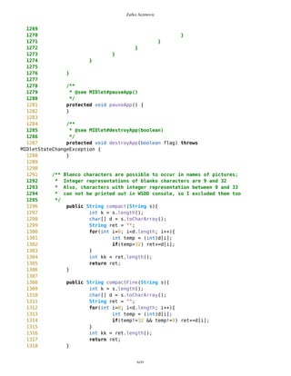 Zarko Acimovic
1011 d.setCurrent(ic);
1012 }
1013 }
1014
1015 if(s==gpsList && c==offGPSc){
1016 gpsON=false;
1017 d.setCurrent(ic);
1018 }
1019
1020
1021
1022 if(s==gpsTf && c==CONT_CMD){
1023 resource = gpsTf.getName();
1024
1025 syncFollow = true;
1026 synchronizationDone=false;
1027
1028 t1=new Thread(this);
1029 currentlyShowed = t1.hashCode();
1030 gpsHash = t1.hashCode();
1031 t1.start();
1032 d.setCurrent(ic);
1033
1034 }
1035
1036 // --------------------------- HANDLING FRIENDS' ISSUES
-------------------
1037
1038 if(s==MVList && c==friends){
1039 friendList = new List("",List.IMPLICIT);
1040 addNewFriend = new Command("Add New Friend",
Command.SCREEN,1);
1041 stopFollow = new Command("Stop Follow Friends",
Command.SCREEN,1);
1042 deleteFriends = new Command("Delete Friends",
Command.SCREEN,1);
1043 friendList.addCommand(DUMMY);
1044 friendList.addCommand(addNewFriend);
1045 friendList.addCommand(stopFollow);
1046 friendList.addCommand(deleteFriends);
1047 friendList.addCommand(BACK_CMD);
1048 friendList.addCommand(DELIM);
1049 if(listOfFriends.size()>0){
1050 for (int i=0; i<listOfFriends.size(); i++){
1051 Friend f =
(Friend)listOfFriends.elementAt(i);
1052 Command cc = new
Command(f.getName(),Command.SCREEN,1);
1053 friendList.addCommand(cc);
1054 }
1055 }
xciv
 