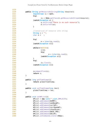 Example Java Project Tested by VizzMaintenance Metrics Eclipse Plugin
1056 friendList.setCommandListener(this);
1057 d.setCurrent(friendList);
1058 }
1059
1060 if(s==friendList && c==addNewFriend){
1061 friendForm = new SimpleTextForm(false);
1062 friendForm.setLabel("Friend");
1063 friendForm.setLabel2("Source of coordinates");
1064 friendForm.setName("Mika");
1065 friendForm.setType("Mika.txt");
1066
1067 friendForm.addCommand(CONT_CMD);
1068 friendForm.setCommandListener(this);
1069
1070 d.setCurrent(friendForm);
1071 }
1072
1073 if(s==friendForm && c==CONT_CMD){
1074 tff = new
Thread4Friend(whiteList,friendForm.getName(),mob,ic,mb,oul);
1075 Integer hID = new Integer(tff.getID());
1076 whiteList.addElement(hID);
1077
1078 tff.start();
1079 Friend f = new
Friend(friendForm.getName(),friendForm.getType(),tff.getID(),tff);
1080 listOfFriends.addElement(f);
1081 d.setCurrent(ic);
1082 }
1083
1084 if(s==friendList && c==stopFollow){
1085 whiteList.removeAllElements();
1086 mob.deleteAllFriends();
1087 ic.repaint();
1088 d.setCurrent(ic);
1089 }
1090
1091 if(s==friendList && c==deleteFriends){
1092 mob.deleteAllFriends();
1093 listOfFriends.removeAllElements();
1094 friendList = new List("",List.IMPLICIT);
1095 addNewFriend = new Command("Add New Friend",
Command.SCREEN,1);
1096 stopFollow = new Command("Stop Follow Friends",
Command.SCREEN,1);
1097 deleteFriends = new Command("Delete Friends",
Command.SCREEN,1);
1098 friendList.addCommand(DUMMY);
1099 friendList.addCommand(addNewFriend);
1100 friendList.addCommand(stopFollow);
1101 friendList.addCommand(deleteFriends);
xcv
 