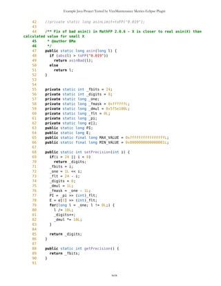 Example Java Project Tested by VizzMaintenance Metrics Eclipse Plugin
1231 if(!c1.equals("")){
1232 wp = new
Point(c2,c1,resource,"","blanco",true);
1233 }
1234 if(syncFollow==true) {
1235
this.setTimeStamp(currentTS);
1236 }
1237
1238 String temp =
s.substring(begin+2,end);
1239 temp = compact(temp);
1240 if(temp.equals("")){ //na kraju ce
temp da bude prazno
1241 index = lastIndex+1;
1242 } else {
1243 temp = compact(temp);
1244 int comma =
temp.indexOf(',');
1245 c1 =
temp.substring(0,comma);
1246 int nextComma =
temp.indexOf(',',comma+1);
1247 c2 =
temp.substring(comma+1,nextComma);
1248 timeStamp =
temp.substring(nextComma+1,temp.length());
1249 currentTS =
Long.parseLong(timeStamp);
1250
1251 begin = index-1;
1252 end = nextIndex;
1253 index = nextIndex;
1254 nextIndex =
s.indexOf('n',nextIndex+1);
1255 }
1256
1257 try{
1258 Thread.sleep(1000);
1259 }catch(Exception e){}
1260
1261 if(wp!=null){
1262 mob.setDrawablePoints();
1263 if(gpsON==true){
1264
mob.setCurrentPosition(wp);
1265
if((mob.getCurrentPosition().getX()>170 || mob.getCurrentPosition().getY()>160 ||
1266
mob.getCurrentPosition().getX()<10 || mob.getCurrentPosition().getY()<10) &&
oul.getSelect()==false )
xcix
 