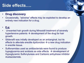 Side effects….
• Drug discovery
• Occasionally, “adverse” effects may be exploited to develop an
entirely new indication for a drug.
• E.g:
• Unwanted hair growth during Minoxidil treatment of severely
hypertensive patients  development of the drug for hair
growth.
• Sildenafil was initially developed as an antianginal, but its
effects to alleviate erectile dysfunction  a new drug indication
in erectile tissue.
• Sulfonamides used as antibacterials were found to produce
hypoglycemia and acidosis as side effects  development of
Hypoglycemic Sulfonylureas and Carbonic anhydrase inhibitor
Acetazolamide.

 