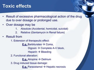 Toxic effects
• Result of excessive pharmacological action of the drug
due to over dosage or prolonged use.
• Over dosage may be
1.
2.

Absolute (Accidental, homicidal, suicidal)
Relative (Gentamycin in Renal failure)

• Result from
1. Extension of therapeutic effect:
E.g. Barbiturates  Coma,
Digoxin  Complete A-V block,
Heparin  Bleeding
2. Functional alteration:
E.g. Atropine  Delirium
3. Drug induced tissue damage:
E.g. Paracetamol  Hepatic necrosis

 
