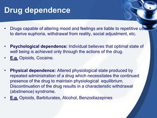 Drug dependence
• Drugs capable of altering mood and feelings are liable to repetitive use
to derive euphoria, withdrawal from reality, social adjustment, etc.
• Psychological dependence: Individual believes that optimal state of
well being is achieved only through the actions of the drug.
• E.g. Opioids, Cocaine.
• Physical dependence: Altered physiological state produced by
repeated administration of a drug which necessitates the continued
presence of the drug to maintain physiological equilibrium.
Discontinuation of the drug results in a characteristic withdrawal
(abstinence) syndrome.
• E.g. Opioids, Barbiturates, Alcohol, Benzodiazepines

 