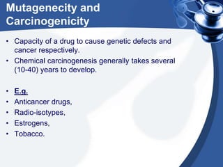Mutagenecity and
Carcinogenicity
• Capacity of a drug to cause genetic defects and
cancer respectively.
• Chemical carcinogenesis generally takes several
(10-40) years to develop.
•
•
•
•
•

E.g.
Anticancer drugs,
Radio-isotypes,
Estrogens,
Tobacco.

 