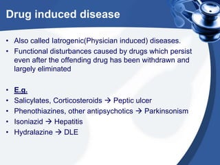 Drug induced disease
• Also called Iatrogenic(Physician induced) diseases.
• Functional disturbances caused by drugs which persist
even after the offending drug has been withdrawn and
largely eliminated
•
•
•
•
•

E.g.
Salicylates, Corticosteroids  Peptic ulcer
Phenothiazines, other antipsychotics  Parkinsonism
Isoniazid  Hepatitis
Hydralazine  DLE

 