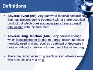 Definitions
• Adverse Event (AE): Any untoward medical occurrence
that may present during treatment with a pharmaceutical
product but which does not necessarily have a causal
relationship with this treatment.
• Adverse Drug Reaction (ADR): Any noxious change
which is suspected to be due to a drug, occurs at doses
normally used in man, requires treatment or decrease in
dose or indicates caution in future use of the same drug.
• Therefore, an adverse drug reaction is an adverse event
with a causal link to a drug.

 