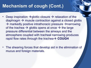 Mechanism of cough (Cont.)
• Deep inspiration glottic closure  relaxation of the
diaphragm  muscle contraction against a closed glottis
 markedly positive intrathoracic pressure narrowing
of the trachea  glottis opens at once  the large
pressure differential between the airways and the
atmosphere coupled with tracheal narrowing produces
rapid flow rates through the trachea COUGH
• The shearing forces that develop aid in the elimination of
mucus and foreign materials.

 