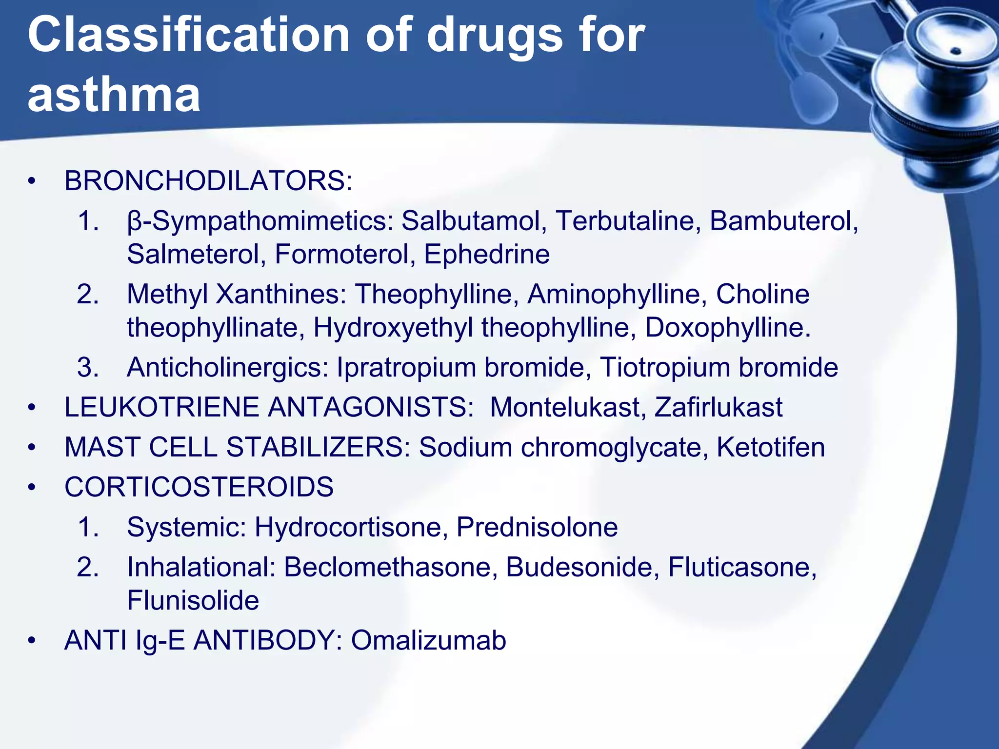 Classification of drugs for
asthma
• BRONCHODILATORS:
1. β-Sympathomimetics: Salbutamol, Terbutaline, Bambuterol,
Salmeterol, Formoterol, Ephedrine
2. Methyl Xanthines: Theophylline, Aminophylline, Choline
theophyllinate, Hydroxyethyl theophylline, Doxophylline.
3. Anticholinergics: Ipratropium bromide, Tiotropium bromide
• LEUKOTRIENE ANTAGONISTS: Montelukast, Zafirlukast
• MAST CELL STABILIZERS: Sodium chromoglycate, Ketotifen
• CORTICOSTEROIDS
1. Systemic: Hydrocortisone, Prednisolone
2. Inhalational: Beclomethasone, Budesonide, Fluticasone,
Flunisolide
• ANTI Ig-E ANTIBODY: Omalizumab
 