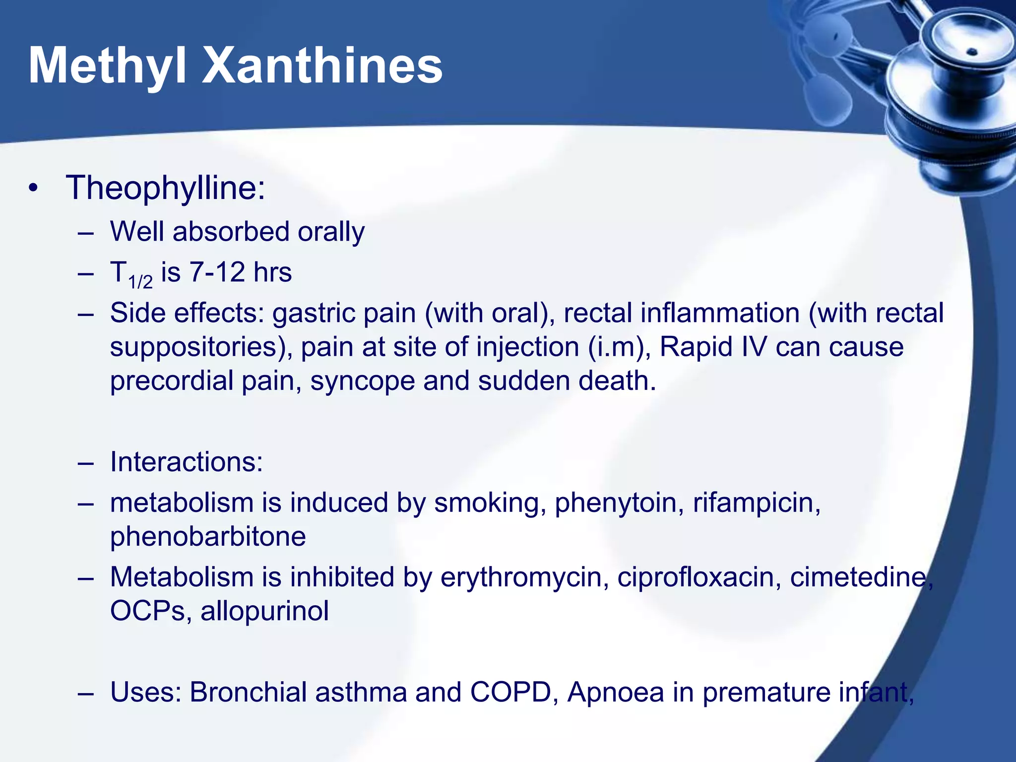 Methyl Xanthines
• Theophylline:
– Well absorbed orally
– T1/2 is 7-12 hrs
– Side effects: gastric pain (with oral), rectal inflammation (with rectal
suppositories), pain at site of injection (i.m), Rapid IV can cause
precordial pain, syncope and sudden death.
– Interactions:
– metabolism is induced by smoking, phenytoin, rifampicin,
phenobarbitone
– Metabolism is inhibited by erythromycin, ciprofloxacin, cimetedine,
OCPs, allopurinol
– Uses: Bronchial asthma and COPD, Apnoea in premature infant,
 