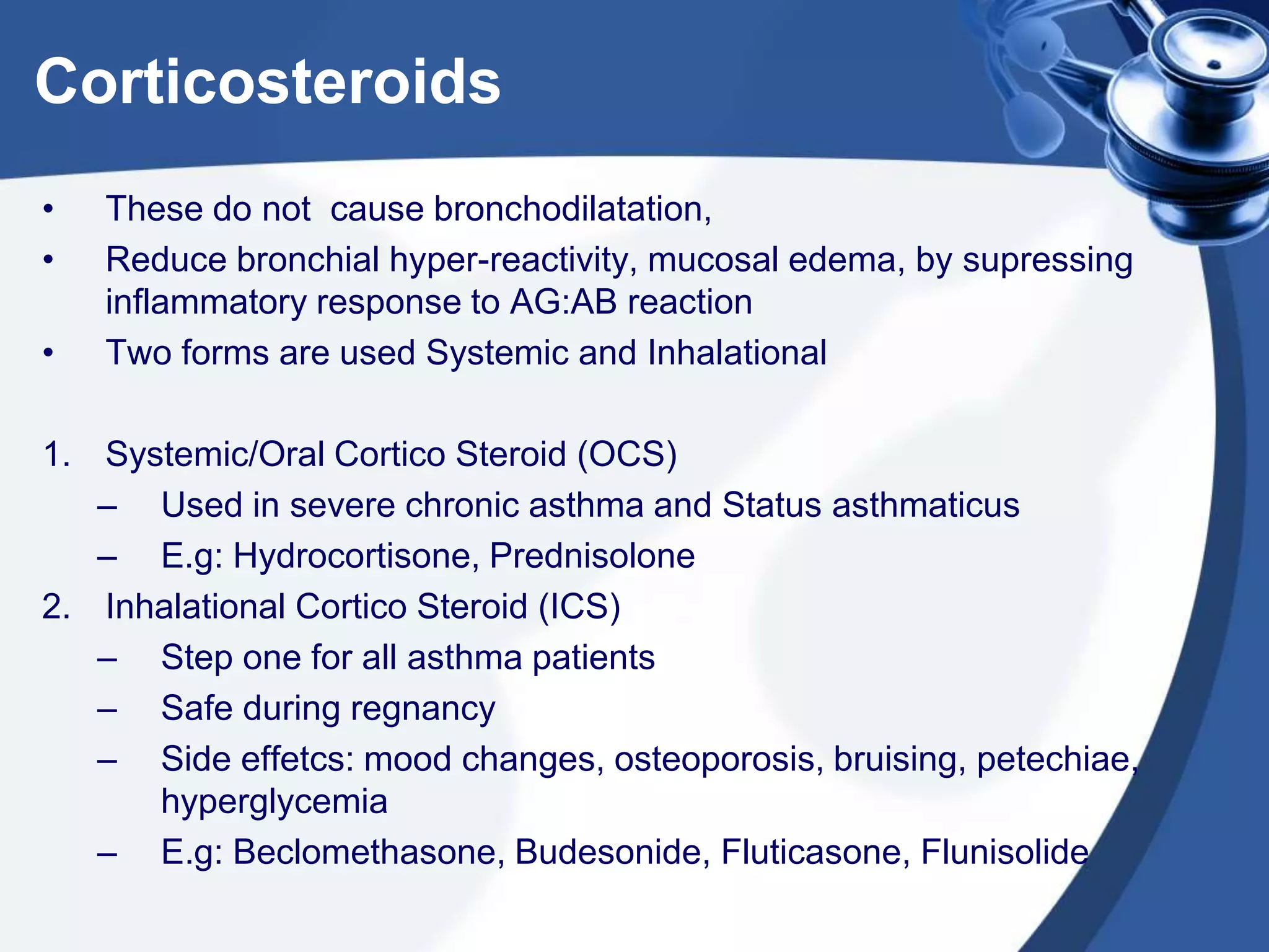 Corticosteroids
• These do not cause bronchodilatation,
• Reduce bronchial hyper-reactivity, mucosal edema, by supressing
inflammatory response to AG:AB reaction
• Two forms are used Systemic and Inhalational
1. Systemic/Oral Cortico Steroid (OCS)
– Used in severe chronic asthma and Status asthmaticus
– E.g: Hydrocortisone, Prednisolone
2. Inhalational Cortico Steroid (ICS)
– Step one for all asthma patients
– Safe during regnancy
– Side effetcs: mood changes, osteoporosis, bruising, petechiae,
hyperglycemia
– E.g: Beclomethasone, Budesonide, Fluticasone, Flunisolide
 