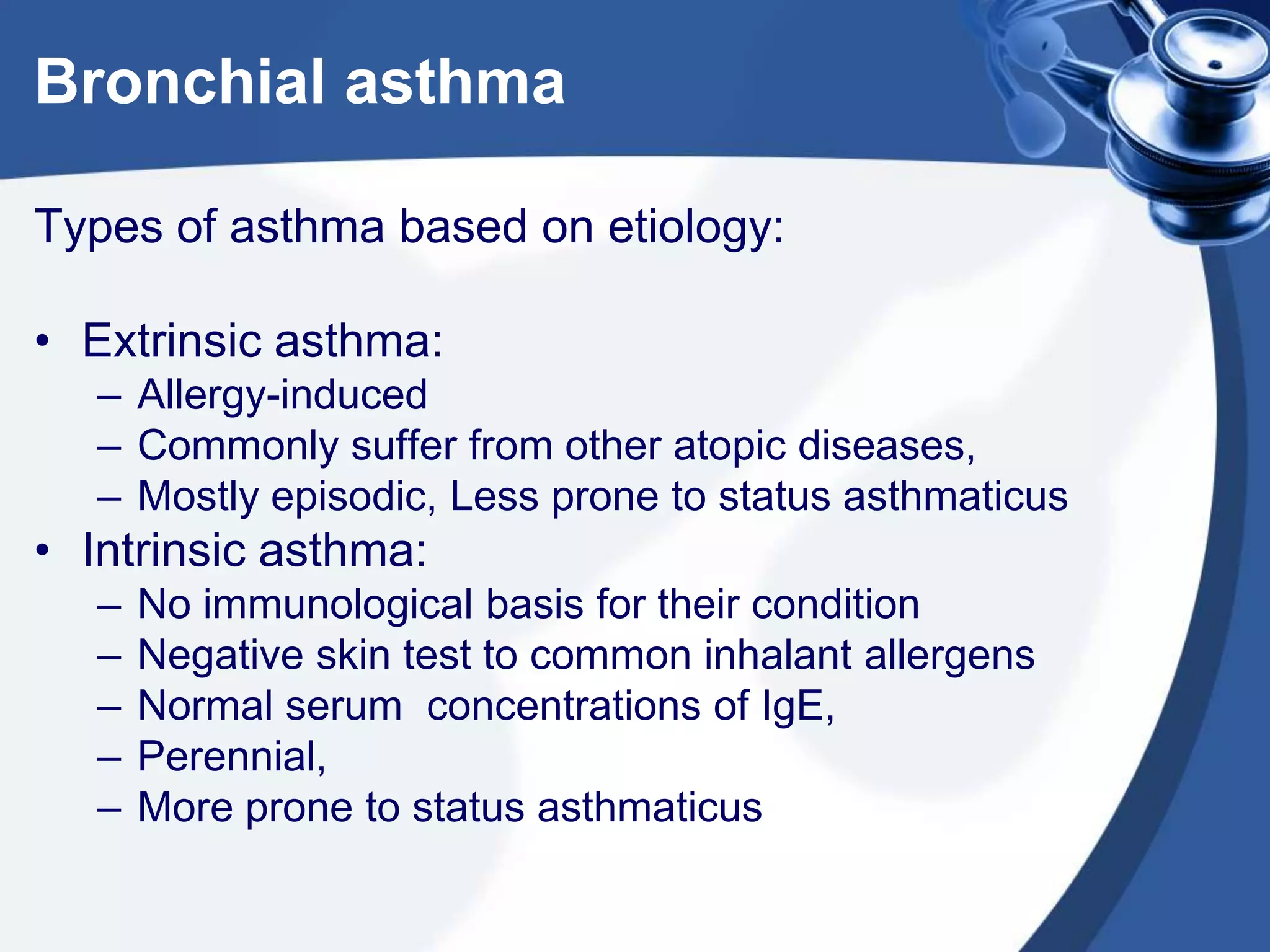 Bronchial asthma
Types of asthma based on etiology:
• Extrinsic asthma:
– Allergy-induced
– Commonly suffer from other atopic diseases,
– Mostly episodic, Less prone to status asthmaticus
• Intrinsic asthma:
– No immunological basis for their condition
– Negative skin test to common inhalant allergens
– Normal serum concentrations of IgE,
– Perennial,
– More prone to status asthmaticus
 