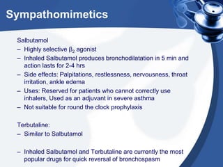 Sympathomimetics
Salbutamol
– Highly selective β2 agonist
– Inhaled Salbutamol produces bronchodilatation in 5 min and
action lasts for 2-4 hrs
– Side effects: Palpitations, restlessness, nervousness, throat
irritation, ankle edema
– Uses: Reserved for patients who cannot correctly use
inhalers, Used as an adjuvant in severe asthma
– Not suitable for round the clock prophylaxis
Terbutaline:
– Similar to Salbutamol
– Inhaled Salbutamol and Terbutaline are currently the most
popular drugs for quick reversal of bronchospasm
 