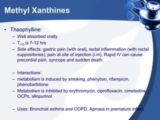 Methyl Xanthines
• Theophylline:
– Well absorbed orally
– T1/2 is 7-12 hrs
– Side effects: gastric pain (with oral), rectal inflammation (with rectal
suppositories), pain at site of injection (i.m), Rapid IV can cause
precordial pain, syncope and sudden death.
– Interactions:
– metabolism is induced by smoking, phenytoin, rifampicin,
phenobarbitone
– Metabolism is inhibited by erythromycin, ciprofloxacin, cimetedine,
OCPs, allopurinol
– Uses: Bronchial asthma and COPD, Apnoea in premature infant,
 
