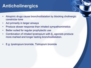 Anticholinergics
• Atropinic drugs cause bronchodilatation by blocking cholinergic
constrictor tone
• Act primarily in larger airways
• Produce slower response than inhaled sympathomimetics
• Better suited for regular prophylactic use
• Combination of inhaled Ipratropium with β2 agonists produce
more marked and longer lasting bronchodilatation.
• E.g: Ipratropium bromide, Tiotropium bromide
 