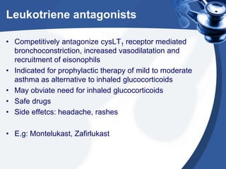 Leukotriene antagonists
• Competitively antagonize cysLT1 receptor mediated
bronchoconstriction, increased vasodilatation and
recruitment of eisonophils
• Indicated for prophylactic therapy of mild to moderate
asthma as alternative to inhaled glucocorticoids
• May obviate need for inhaled glucocorticoids
• Safe drugs
• Side effetcs: headache, rashes
• E.g: Montelukast, Zafirlukast
 