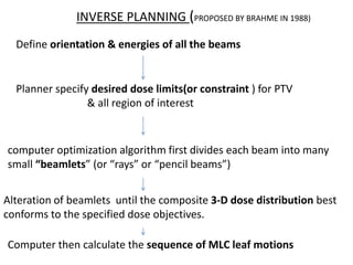 INVERSE PLANNING (PROPOSED BY BRAHME IN 1988)
Define orientation & energies of all the beams
Planner specify desired dose limits(or constraint ) for PTV
& all region of interest
computer optimization algorithm first divides each beam into many
small “beamlets” (or “rays” or “pencil beams”)
Alteration of beamlets until the composite 3-D dose distribution best
conforms to the specified dose objectives.
Computer then calculate the sequence of MLC leaf motions
 