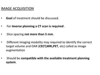 IMAGE ACQUISITION
• Goal of treatment should be discussed.
• For Inverse planning a CT scan is required .
• Slice spacing not more than 5 mm.
• Different Imaging modality may required to identify the correct
target volume and OAR (CECT,MRI,PET, etc) called as image
augmentation
• Should be compatible with the available treatment planning
system.
 