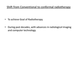 • To achieve Goal of Radiotherapy.
• During past decades, with advances in radiological imaging
and computer technology.
Shift from Conventional to conformal radiotherapy
 