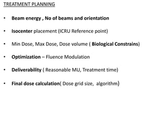 TREATMENT PLANNING
• Beam energy , No of beams and orientation
• Isocenter placement (ICRU Reference point)
• Min Dose, Max Dose, Dose volume ( Biological Constrains)
• Optimization – Fluence Modulation
• Deliverability ( Reasonable MU, Treatment time)
• Final dose calculation( Dose grid size, algorithm)
 