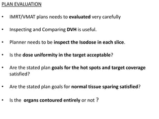 PLAN EVALUATION
• IMRT/VMAT plans needs to evaluated very carefully
• Inspecting and Comparing DVH is useful.
• Planner needs to be inspect the Isodose in each slice.
• Is the dose uniformity in the target acceptable?
• Are the stated plan goals for the hot spots and target coverage
satisfied?
• Are the stated plan goals for normal tissue sparing satisfied?
• Is the organs contoured entirely or not ?
 