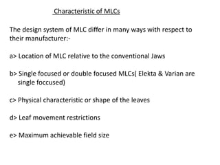 Characteristic of MLCs
The design system of MLC differ in many ways with respect to
their manufacturer:-
a> Location of MLC relative to the conventional Jaws
b> Single focused or double focused MLCs( Elekta & Varian are
single foccused)
c> Physical characteristic or shape of the leaves
d> Leaf movement restrictions
e> Maximum achievable field size
 