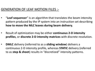 GENERATION OF LEAF MOTION FILES :-
• “Leaf sequencer” is an algorithm that translates the beam intensity
pattern produced by the IP system into an instruction set describing
how to move the MLC leaves during beam delivery.
• Result of optimization may be either continuous 2-D intensity
profiles, or discrete 2-D intensity matrices with discrete resolution.
• DMLC delivery (referred to as a sliding window) delivers a
continuous 2-D intensity profile, whereas STATIC delivery (referred
to as step & shoot) results in “discretized” intensity patterns.
 