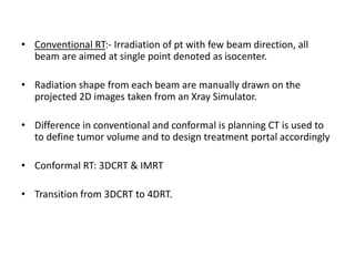 • Conventional RT:- Irradiation of pt with few beam direction, all
beam are aimed at single point denoted as isocenter.
• Radiation shape from each beam are manually drawn on the
projected 2D images taken from an Xray Simulator.
• Difference in conventional and conformal is planning CT is used to
to define tumor volume and to design treatment portal accordingly
• Conformal RT: 3DCRT & IMRT
• Transition from 3DCRT to 4DRT.
 