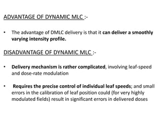 ADVANTAGE OF DYNAMIC MLC :-
• The advantage of DMLC delivery is that it can deliver a smoothly
varying intensity profile.
DISADVANTAGE OF DYNAMIC MLC :-
• Delivery mechanism is rather complicated, involving leaf-speed
and dose-rate modulation
• Requires the precise control of individual leaf speeds; and small
errors in the calibration of leaf position could (for very highly
modulated fields) result in significant errors in delivered doses
 