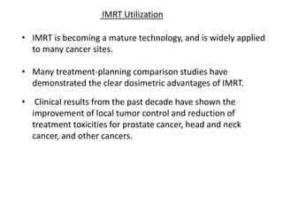 • IMRT is becoming a mature technology, and is widely applied
to many cancer sites.
• Many treatment-planning comparison studies have
demonstrated the clear dosimetric advantages of IMRT.
• Clinical results from the past decade have shown the
improvement of local tumor control and reduction of
treatment toxicities for prostate cancer, head and neck
cancer, and other cancers.
IMRT Utilization
 