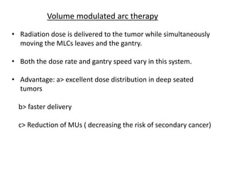 Volume modulated arc therapy
• Radiation dose is delivered to the tumor while simultaneously
moving the MLCs leaves and the gantry.
• Both the dose rate and gantry speed vary in this system.
• Advantage: a> excellent dose distribution in deep seated
tumors
b> faster delivery
c> Reduction of MUs ( decreasing the risk of secondary cancer)
 